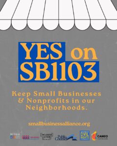 YES on SB 1103
Keep Small Businesses & Nonprofits in our Neighborhoods.
smallbusinessalliance.org
Logos for Bet Tzedek, Small Business Majority, Inclusive Action for the City, Public Counsel, Lawyer's Committee for Civil Rights of the San Francisco Bay Area, and CAMEO Network