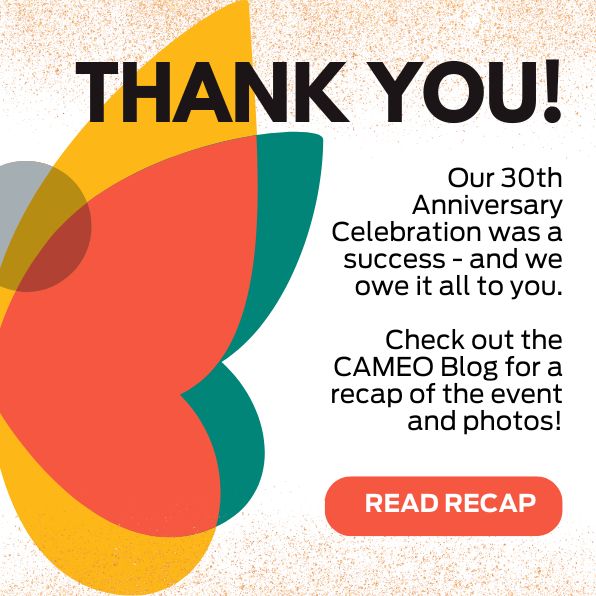 THANK YOU! Our 30th Anniversary Celebration was a success - and we owe it all to you. Check out the CAMEO Blog for a recap of the event and photos! READ RECAP